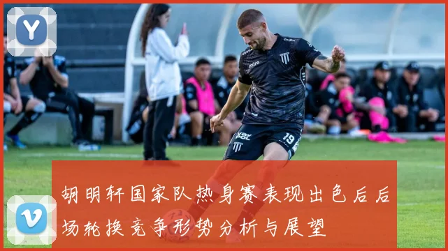 胡明轩国家队热身赛表现出色后后场轮换竞争形势分析与展望