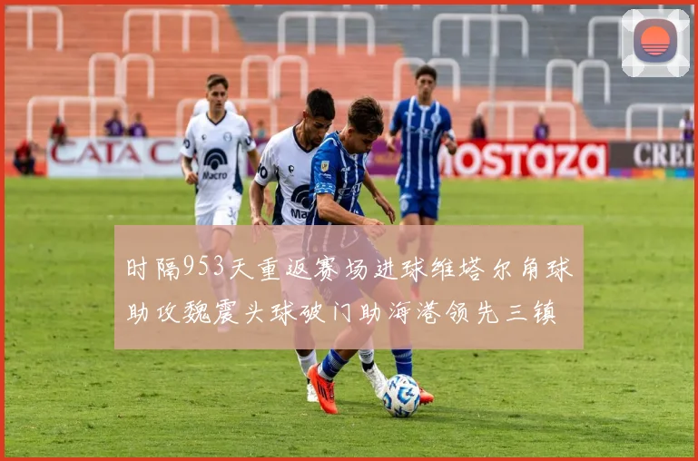 时隔953天重返赛场进球维塔尔角球助攻魏震头球破门助海港领先三镇