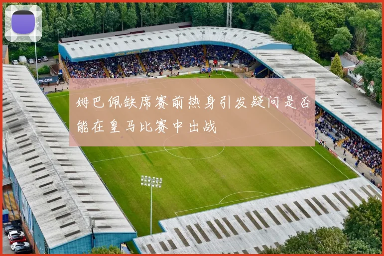 姆巴佩缺席赛前热身引发疑问是否能在皇马比赛中出战