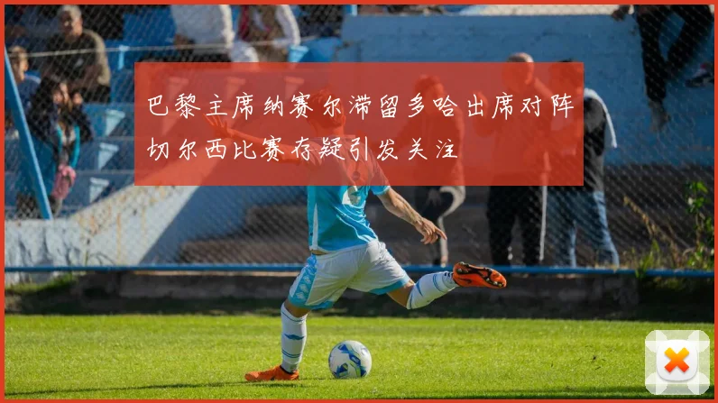 巴黎主席纳赛尔滞留多哈出席对阵切尔西比赛存疑引发关注