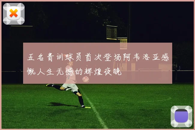 五名青训球员首次登场阿韦洛亚感慨人生无憾的辉煌夜晚