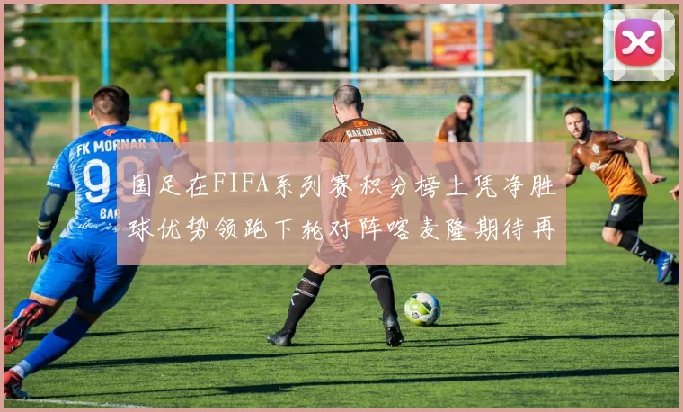 国足在FIFA系列赛积分榜上凭净胜球优势领跑下轮对阵喀麦隆期待再创佳绩