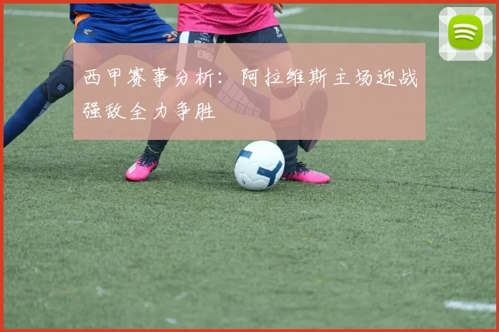 西甲赛事分析：阿拉维斯主场迎战强敌全力争胜