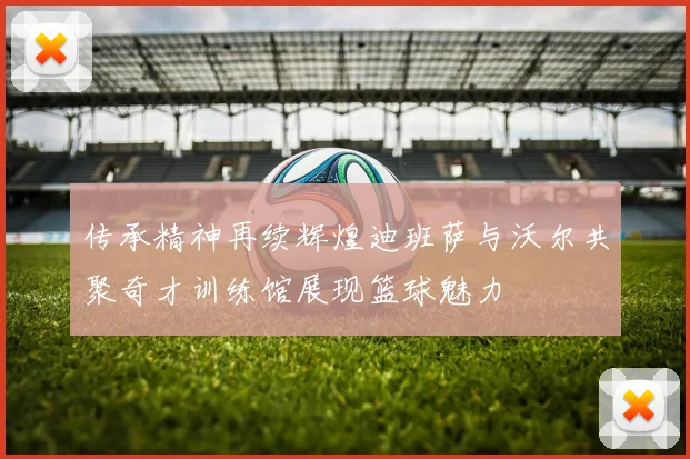 传承精神再续辉煌迪班萨与沃尔共聚奇才训练馆展现篮球魅力