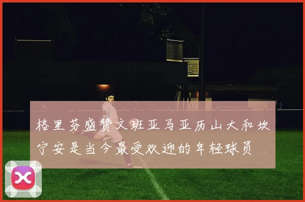 格里芬盛赞文班亚马亚历山大和坎宁安是当今最受欢迎的年轻球员