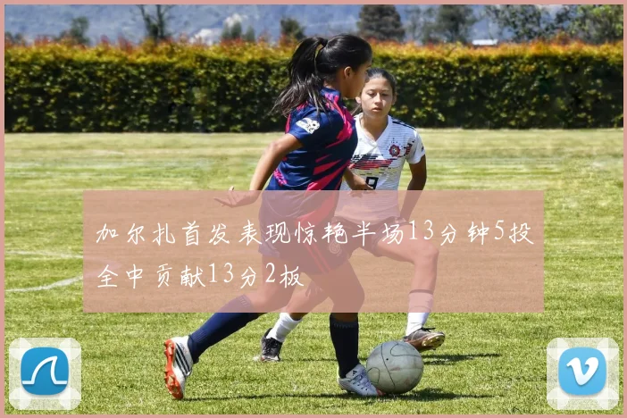 加尔扎首发表现惊艳半场13分钟5投全中贡献13分2板