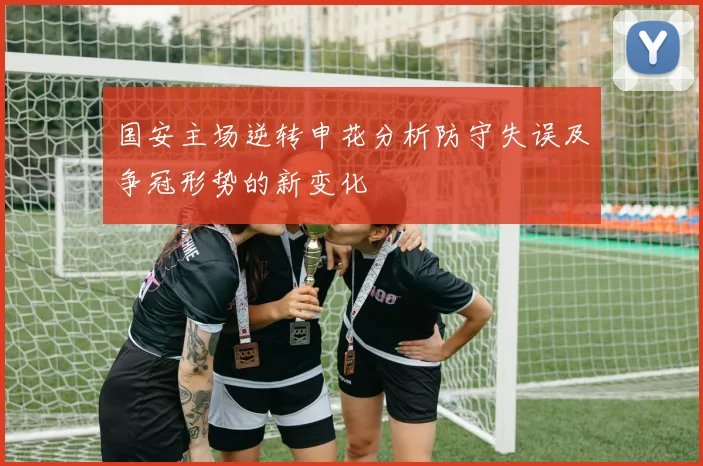 国安主场逆转申花分析防守失误及争冠形势的新变化