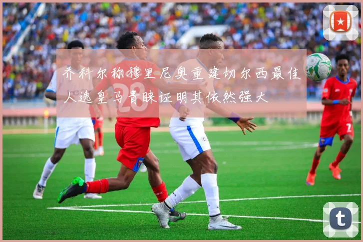 乔科尔称穆里尼奥重建切尔西最佳人选皇马青睐证明其依然强大