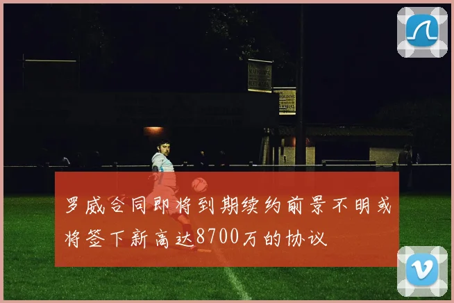罗威合同即将到期续约前景不明或将签下新高达8700万的协议