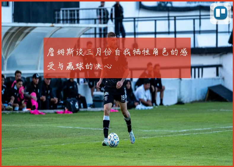 詹姆斯谈三月份自我牺牲角色的感受与赢球的决心