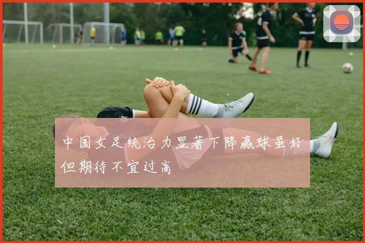 中国女足统治力显著下降赢球虽好但期待不宜过高