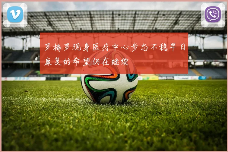 罗梅罗现身医疗中心步态不稳早日康复的希望仍在继续