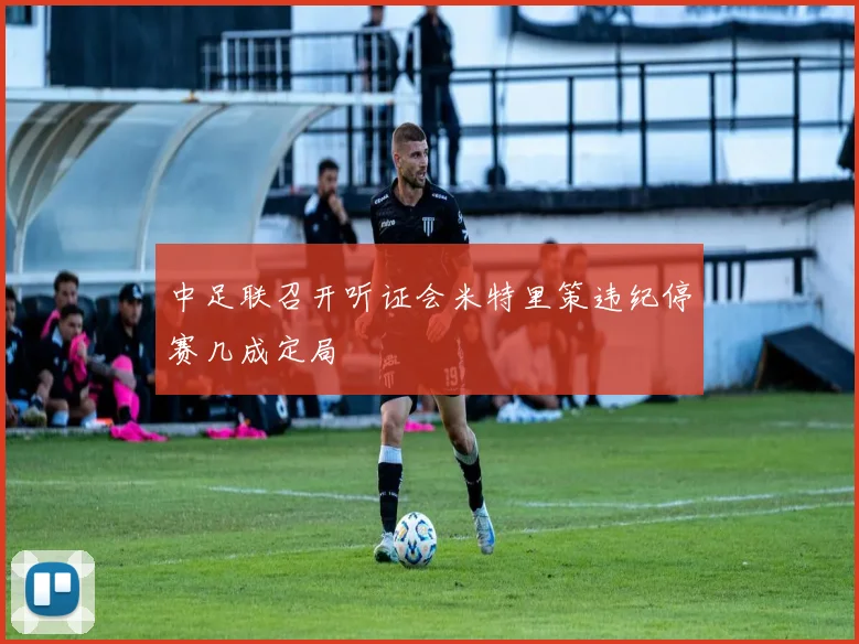 中足联召开听证会米特里策违纪停赛几成定局