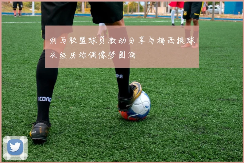 利马联盟球员激动分享与梅西换球衣经历称偶像梦圆满