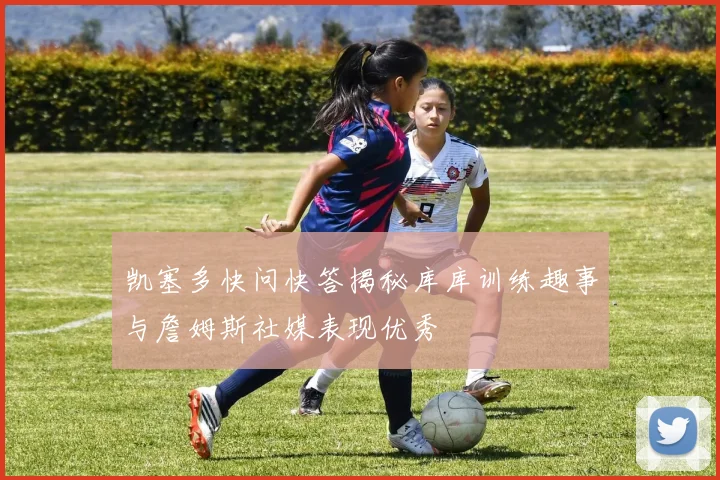 凯塞多快问快答揭秘库库训练趣事与詹姆斯社媒表现优秀
