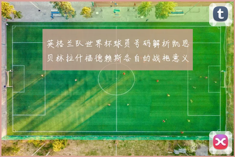 英格兰队世界杯球员号码解析凯恩贝林拉什福德赖斯各自的战袍意义