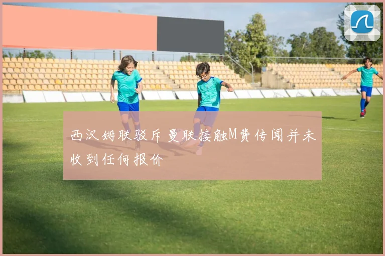 西汉姆联驳斥曼联接触M费传闻并未收到任何报价