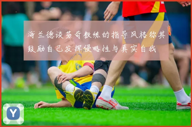 海兰德谈芬奇教练的指导风格称其鼓励自己发挥侵略性与真实自我