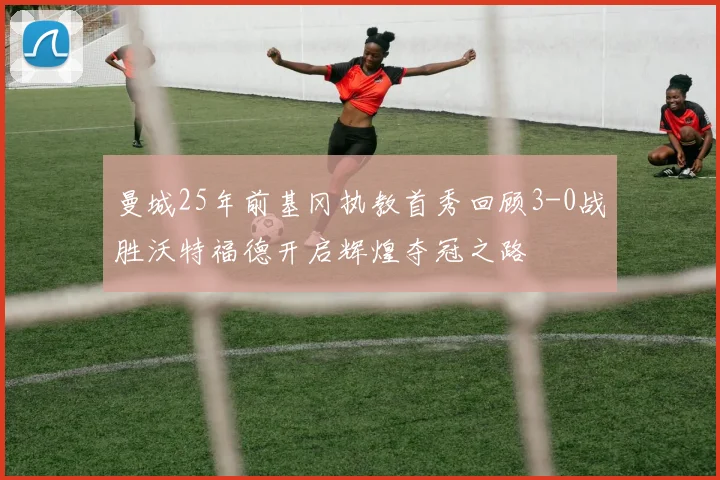 曼城25年前基冈执教首秀回顾3-0战胜沃特福德开启辉煌夺冠之路