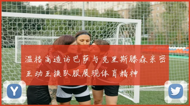温格高造访巴萨与克里斯滕森亲密互动互换队服展现体育精神