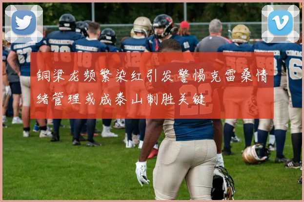铜梁龙频繁染红引发警惕克雷桑情绪管理或成泰山制胜关键