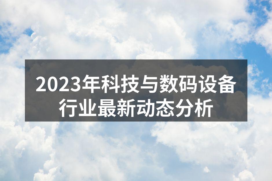 2023年科技与数码设备行业最新动态分析